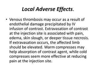 Local Adverse Effects.
• Venous thrombosis may occur as a result of
endothelial damage precipitated by IV
infusion of contrast. Extravasation of contrast
at the injection site is associated with pain,
edema, skin slough, or deeper tissue necrosis.
If extravasation occurs, the affected limb
should be elevated. Warm compresses may
help absorption of contrast agent, while cold
compresses seem more effective at reducing
pain at the injection site.
 