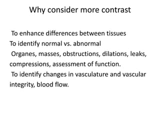 Why consider more contrast
To enhance differences between tissues
To identify normal vs. abnormal
Organes, masses, obstructions, dilations, leaks,
compressions, assessment of function.
To identify changes in vasculature and vascular
integrity, blood flow.
 