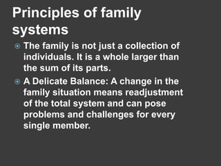 Principles of family
systems
The family is not just a collection of
individuals. It is a whole larger than
the sum of its parts.
 A Delicate Balance: A change in the
family situation means readjustment
of the total system and can pose
problems and challenges for every
single member.


 