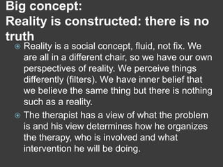Big concept:
Reality is constructed: there is no
truth

Reality is a social concept, fluid, not fix. We
are all in a different chair, so we have our own
perspectives of reality. We perceive things
differently (filters). We have inner belief that
we believe the same thing but there is nothing
such as a reality.
 The therapist has a view of what the problem
is and his view determines how he organizes
the therapy, who is involved and what
intervention he will be doing.


 