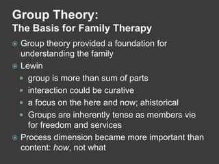 Group Theory:
The Basis for Family Therapy
Group theory provided a foundation for
understanding the family
 Lewin
 group is more than sum of parts
 interaction could be curative
 a focus on the here and now; ahistorical
 Groups are inherently tense as members vie
for freedom and services
 Process dimension became more important than
content: how, not what


 