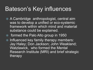 Bateson’s Key influences
A Cambridge anthropologist, central aim
was to develop a unified or eco-systemic
framework within which mind and material
substance could be explained.
 formed the Palo Alto group in 1950
 Influenced key family therapy members:
Jay Haley; Don Jackson; John Weakland;
Watzlawick, who formed the Mental
Research Institute (MRI) and brief strategic
therapy


 