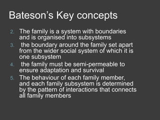 Bateson’s Key concepts
The family is a system with boundaries
and is organised into subsystems
3. the boundary around the family set apart
from the wider social system of which it is
one subsystem
4. the family must be semi-permeable to
ensure adaptation and survival
5. The behaviour of each family member,
and each family subsystem is determined
by the pattern of interactions that connects
all family members
2.

 