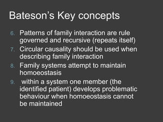 Bateson’s Key concepts
6.
7.
8.
9.

Patterns of family interaction are rule
governed and recursive (repeats itself)
Circular causality should be used when
describing family interaction
Family systems attempt to maintain
homoeostasis
within a system one member (the
identified patient) develops problematic
behaviour when homoeostasis cannot
be maintained

 