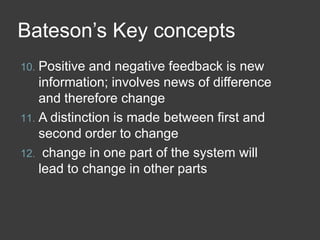 Bateson’s Key concepts
Positive and negative feedback is new
information; involves news of difference
and therefore change
11. A distinction is made between first and
second order to change
12. change in one part of the system will
lead to change in other parts
10.

 