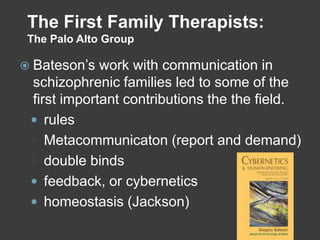 The First Family Therapists:
The Palo Alto Group

 Bateson’s

work with communication in
schizophrenic families led to some of the
first important contributions the the field.
 rules
 Metacommunicaton (report and demand)
 double binds
 feedback, or cybernetics
 homeostasis (Jackson)

 