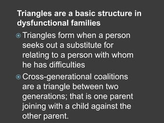 Triangles are a basic structure in
dysfunctional families
 Triangles

form when a person
seeks out a substitute for
relating to a person with whom
he has difficulties
 Cross-generational coalitions
are a triangle between two
generations; that is one parent
joining with a child against the
other parent.

 