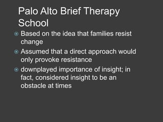 Palo Alto Brief Therapy
School
Based on the idea that families resist
change
 Assumed that a direct approach would
only provoke resistance
 downplayed importance of insight; in
fact, considered insight to be an
obstacle at times


 