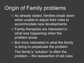 Origin of Family problems
As already stated, families break down
when unable to adjust their rules to
accommodate new developments
 Family therapists are interested in
what was happening when the
problem arose
 But more interested in what the family
is doing to perpetuate the problem
 The family’s “solution” is often the
problem -- the reassertion of old rules


 