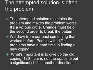 The attempted solution is often
the problem
The attempted solution maintains the
problem and makes the problem worse.
It’s a vicious cycle. Change must be of
the second order to break the pattern.
 We draw from our past something that
worked before. People with difficult
problems have a hard time in finding a
new coping.
 What’s important is to give up the old
coping: 180° turn is not the opposite but
a significant shift in another direction.


 
