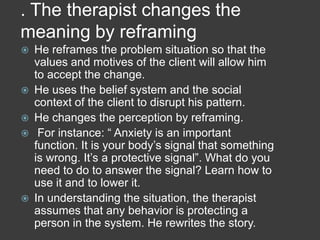 . The therapist changes the
meaning by reframing









He reframes the problem situation so that the
values and motives of the client will allow him
to accept the change.
He uses the belief system and the social
context of the client to disrupt his pattern.
He changes the perception by reframing.
For instance: “ Anxiety is an important
function. It is your body’s signal that something
is wrong. It’s a protective signal”. What do you
need to do to answer the signal? Learn how to
use it and to lower it.
In understanding the situation, the therapist
assumes that any behavior is protecting a
person in the system. He rewrites the story.

 