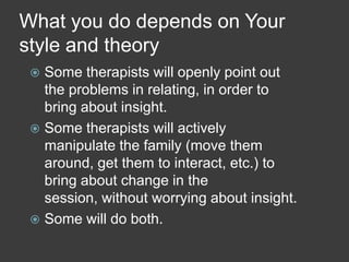 What you do depends on Your
style and theory
Some therapists will openly point out
the problems in relating, in order to
bring about insight.
 Some therapists will actively
manipulate the family (move them
around, get them to interact, etc.) to
bring about change in the
session, without worrying about insight.
 Some will do both.


 