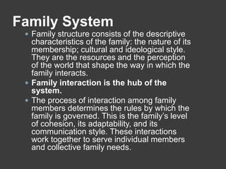Family System
 Family structure consists of the descriptive

characteristics of the family: the nature of its
membership; cultural and ideological style.
They are the resources and the perception
of the world that shape the way in which the
family interacts.
 Family interaction is the hub of the
system.
 The process of interaction among family
members determines the rules by which the
family is governed. This is the family’s level
of cohesion, its adaptability, and its
communication style. These interactions
work together to serve individual members
and collective family needs.

 