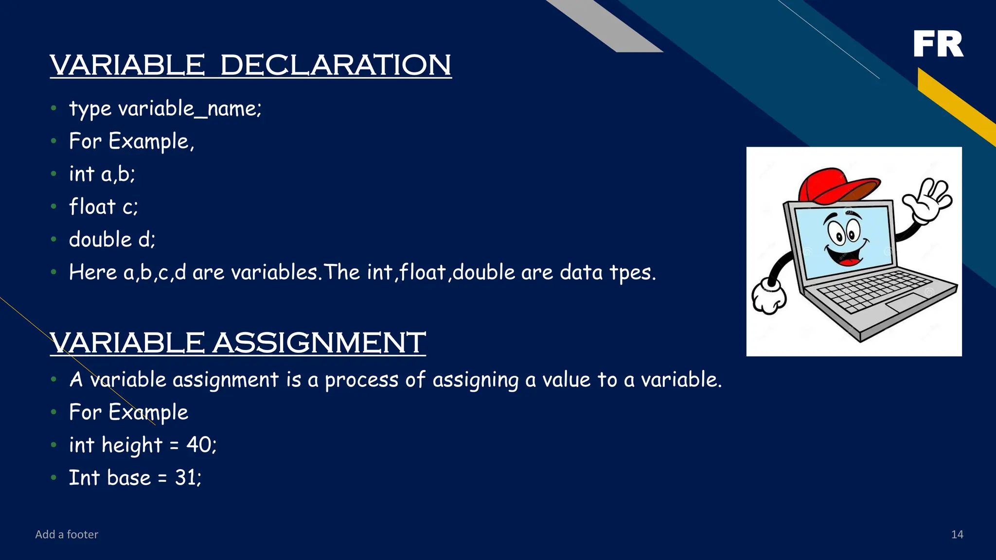FR
Add a footer 14
VARIABLE DECLARATION
• type variable_name;
• For Example,
• int a,b;
• float c;
• double d;
• Here a,b,c,d are variables.The int,float,double are data tpes.
VARIABLE ASSIGNMENT
• A variable assignment is a process of assigning a value to a variable.
• For Example
• int height = 40;
• Int base = 31;
 