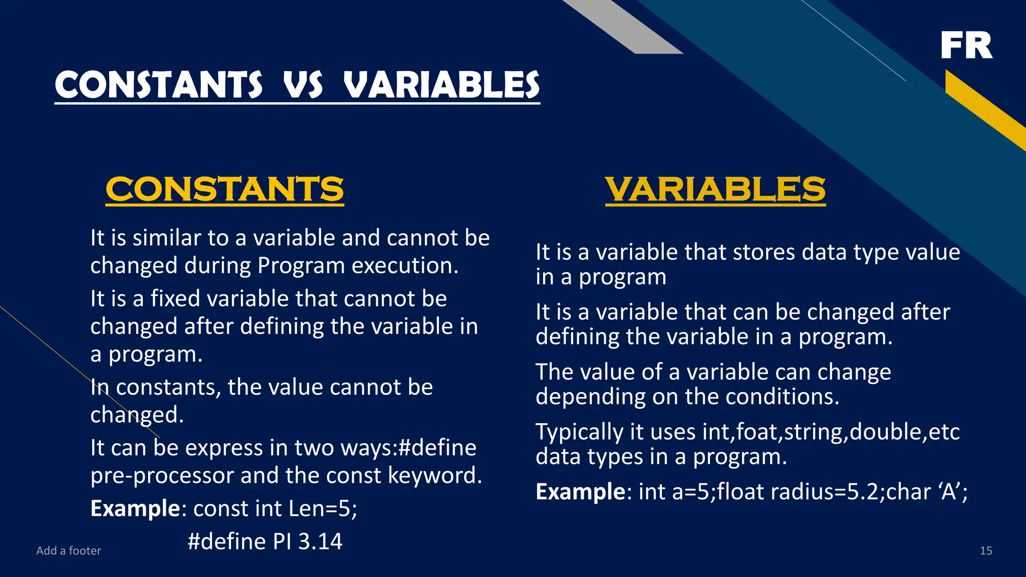 FR
CONSTANTS VS VARIABLES
CONSTANTS
It is similar to a variable and cannot be
changed during Program execution.
It is a fixed variable that cannot be
changed after defining the variable in
a program.
In constants, the value cannot be
changed.
It can be express in two ways:#define
pre-processor and the const keyword.
Example: const int Len=5;
#define PI 3.14
VARIABLES
It is a variable that stores data type value
in a program
It is a variable that can be changed after
defining the variable in a program.
The value of a variable can change
depending on the conditions.
Typically it uses int,foat,string,double,etc
data types in a program.
Example: int a=5;float radius=5.2;char ‘A’;
Add a footer 15
 