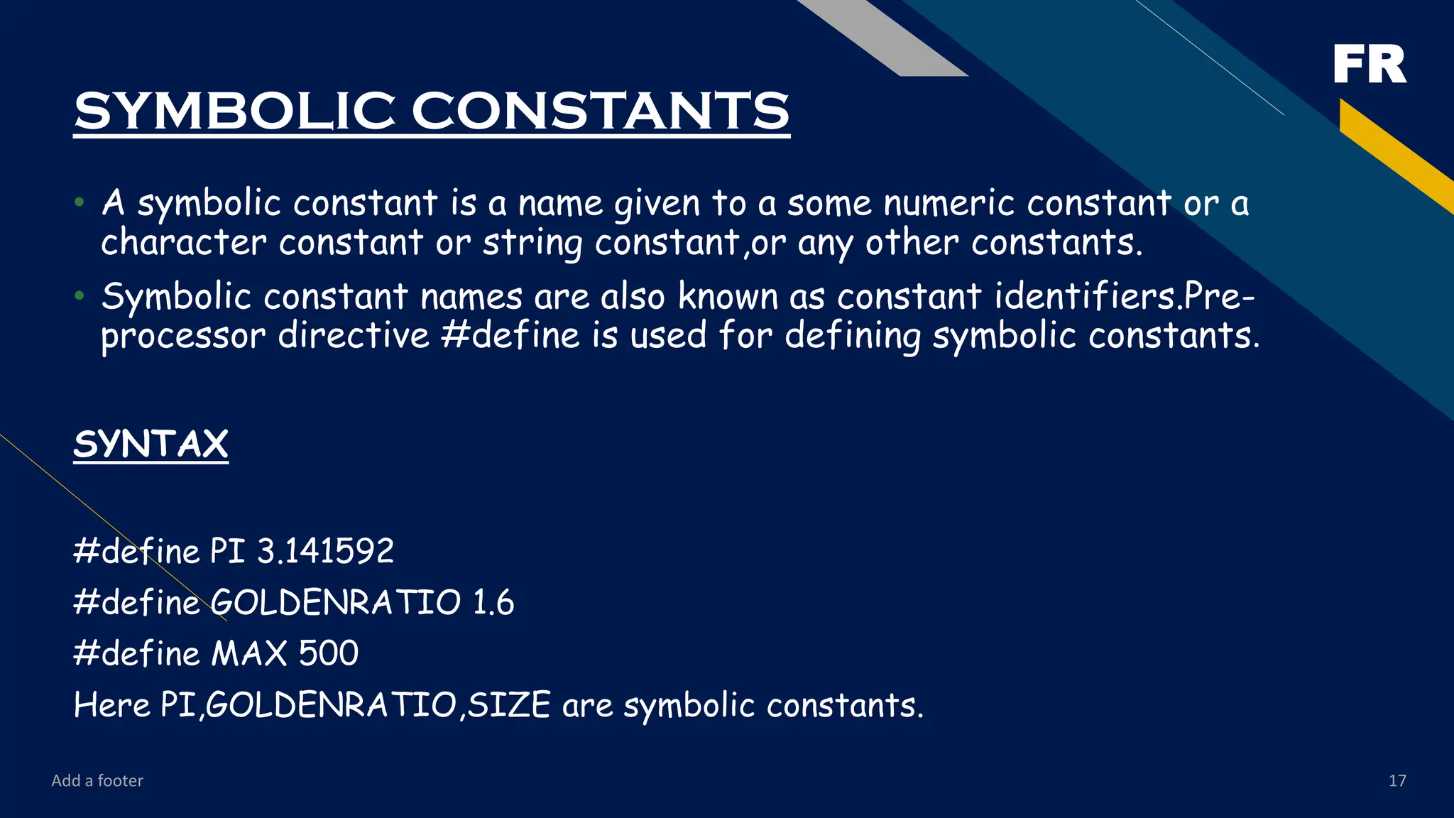FR
Add a footer 17
SYMBOLIC CONSTANTS
• A symbolic constant is a name given to a some numeric constant or a
character constant or string constant,or any other constants.
• Symbolic constant names are also known as constant identifiers.Pre-
processor directive #define is used for defining symbolic constants.
SYNTAX
#define PI 3.141592
#define GOLDENRATIO 1.6
#define MAX 500
Here PI,GOLDENRATIO,SIZE are symbolic constants.
 