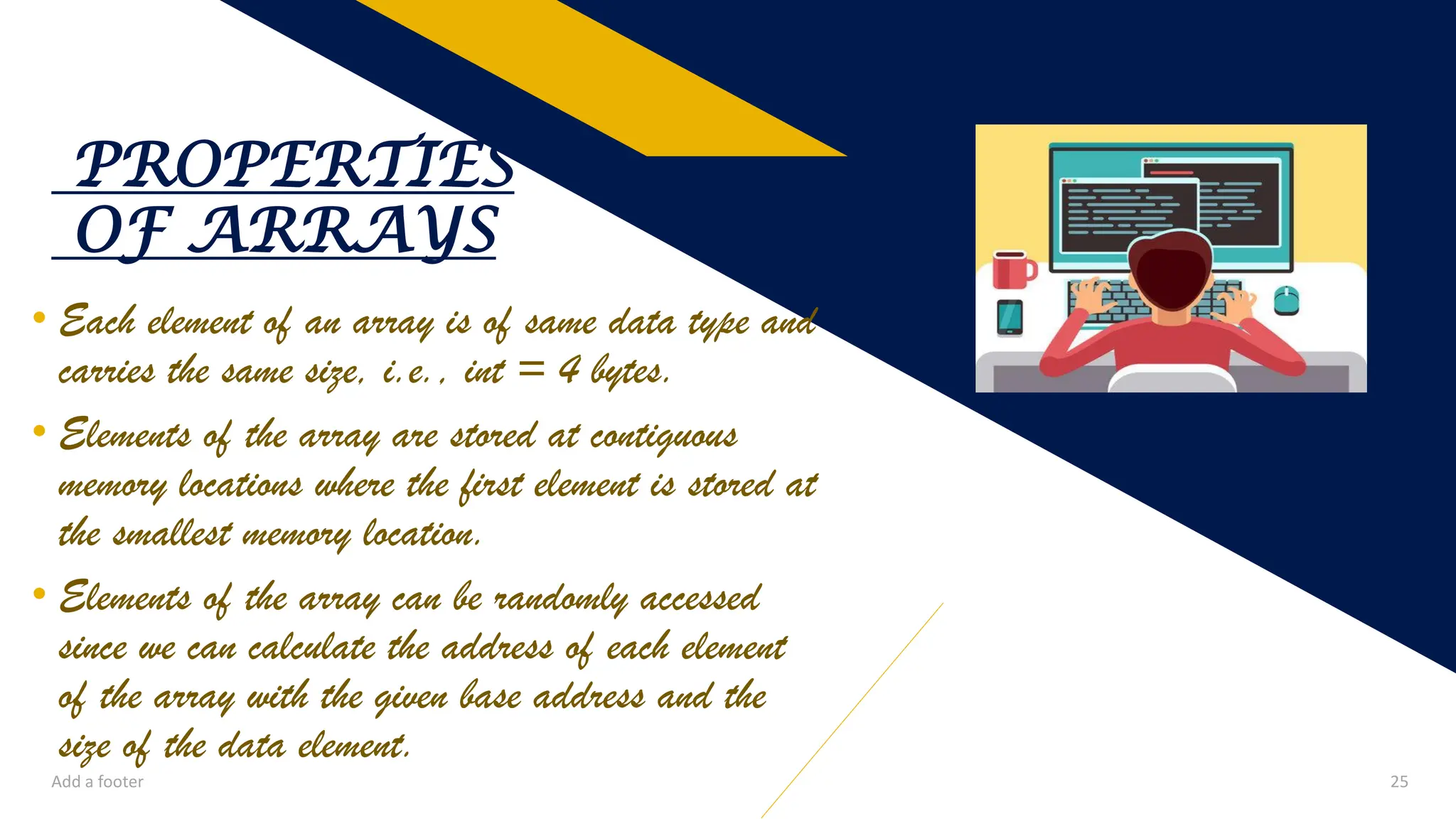 • Each element of an array is of same data type and
carries the same size, i.e., int = 4 bytes.
• Elements of the array are stored at contiguous
memory locations where the first element is stored at
the smallest memory location.
• Elements of the array can be randomly accessed
since we can calculate the address of each element
of the array with the given base address and the
size of the data element.
PROPERTIES
OF ARRAYS
Add a footer 25
 