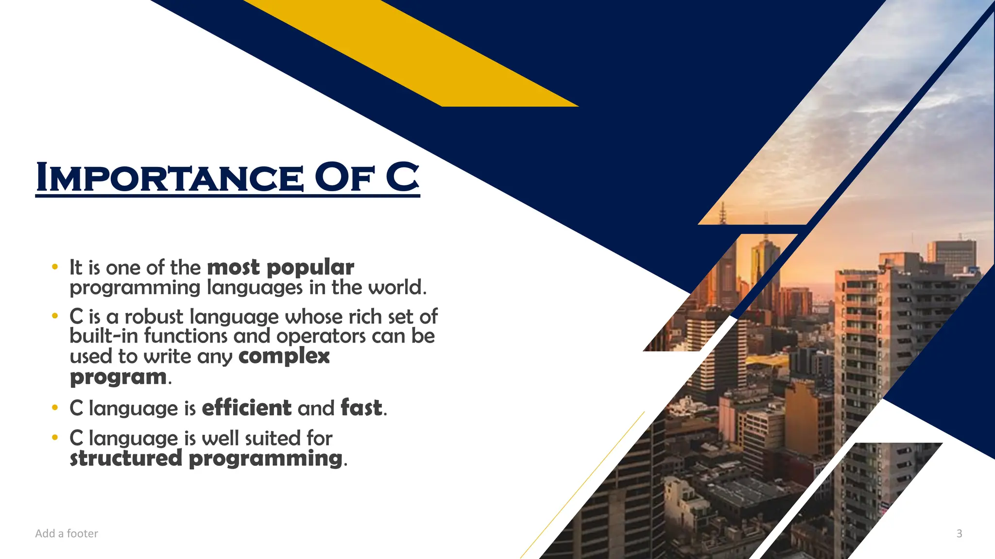 Importance Of C
• It is one of the most popular
programming languages in the world.
• C is a robust language whose rich set of
built-in functions and operators can be
used to write any complex
program.
• C language is efficient and fast.
• C language is well suited for
structured programming.
Add a footer 3
 
