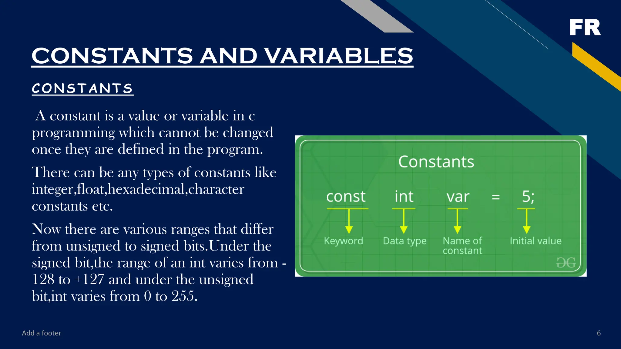 FR
CONSTANTS AND VARIABLES
CONSTANTS
A constant is a value or variable in c
programming which cannot be changed
once they are defined in the program.
There can be any types of constants like
integer,float,hexadecimal,character
constants etc.
Now there are various ranges that differ
from unsigned to signed bits.Under the
signed bit,the range of an int varies from -
128 to +127 and under the unsigned
bit,int varies from 0 to 255.
Add a footer 6
 
