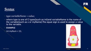 FR
Add a footer 10
Syntax
• type variableName = value;
• where type is one of C types(such as int)and variableName is the name of
the variable(such as x or myName).The equal sign is used to assign a value
to the variable.
• EXAMPLE
• int myNum = 15;
 