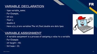 FR
Add a footer 14
VARIABLE DECLARATION
• type variable_name;
• For Example,
• int a,b;
• float c;
• double d;
• Here a,b,c,d are variables.The int,float,double are data tpes.
VARIABLE ASSIGNMENT
• A variable assignment is a process of assigning a value to a variable.
• For Example
• int height = 40;
• Int base = 31;
 
