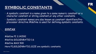 FR
Add a footer 17
SYMBOLIC CONSTANTS
• A symbolic constant is a name given to a some numeric constant or a
character constant or string constant,or any other constants.
• Symbolic constant names are also known as constant identifiers.Pre-
processor directive #define is used for defining symbolic constants.
SYNTAX
#define PI 3.141592
#define GOLDENRATIO 1.6
#define MAX 500
Here PI,GOLDENRATIO,SIZE are symbolic constants.
 
