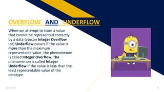When we attempt to store a value
that cannot be represented correctly
by a data type,an Integer Overflow
(or) Underflow occurs.If the value is
more than the maximum
representable value, the phenomenon
is called Integer Overflow. The
phenomenon is called Integer
Underflow if the value is less than the
least representable value of the
datatype.
OVERFLOW AND UNDERFLOW
Add a footer 18
 
