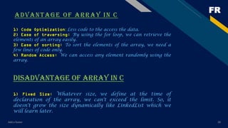 FR
ADVANTAGE OF ARRAY IN C
Add a footer 28
1) Code Optimization: Less code to the access the data.
2) Ease of traversing: By using the for loop, we can retrieve the
elements of an array easily.
3) Ease of sorting: To sort the elements of the array, we need a
few lines of code only.
4) Random Access: We can access any element randomly using the
array.
DISADVANTAGE OF ARRAY IN C
1) Fixed Size: Whatever size, we define at the time of
declaration of the array, we can't exceed the limit. So, it
doesn't grow the size dynamically like LinkedList which we
will learn later.
 