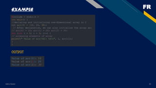 FR
Add a footer 33
EXAMPLE
#include < stdio.h >
int main() {
//declaring and initializing one-dimensional array in C
int arr[3] = {10, 20, 30};
// After declaration, we can also initialize the array as:
// arr[0] = 10; arr[1] = 20; arr[2] = 30;
for (int i = 0; i < 3; i++) {
// accessing elements of array
printf(" Value of arr[%d]: %dn", i, arr[i]);
}
}
OUTPUT
Value of arr[0]: 10
Value of arr[1]: 20
Value of arr[2]: 30
 