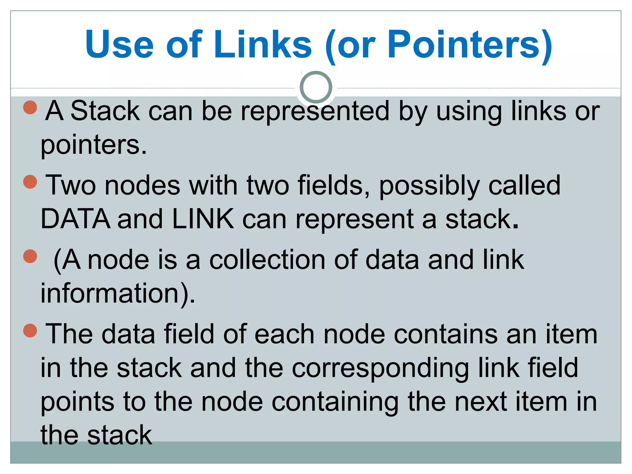  Use of Links (or Pointers)
A Stack can be represented by using links or
pointers.
Two nodes with two fields, possibly called
DATA and LINK can represent a stack.
 (A node is a collection of data and link
information).
The data field of each node contains an item
in the stack and the corresponding link field
points to the node containing the next item in
the stack
 