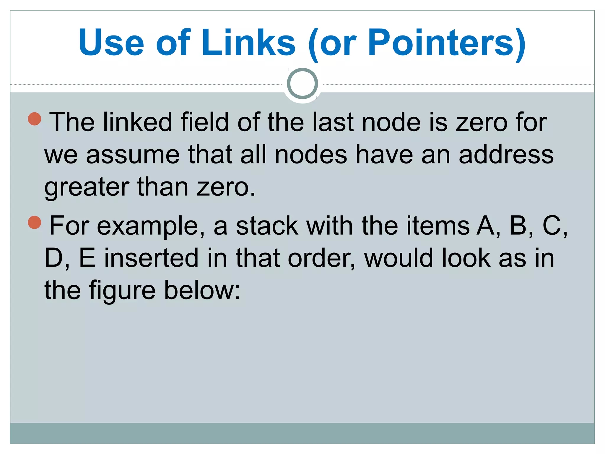 Use of Links (or Pointers)
The linked field of the last node is zero for
we assume that all nodes have an address
greater than zero.
For example, a stack with the items A, B, C,
D, E inserted in that order, would look as in
the figure below:
 