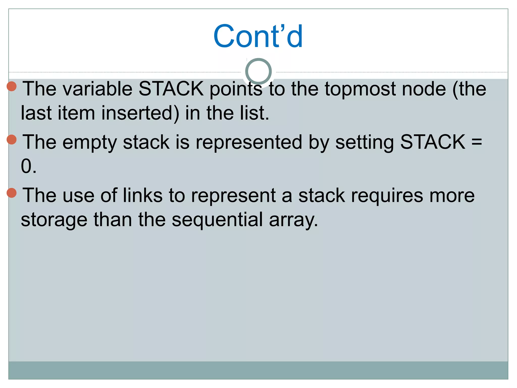 Cont’d
The variable STACK points to the topmost node (the
last item inserted) in the list.
The empty stack is represented by setting STACK =
0.
The use of links to represent a stack requires more
storage than the sequential array.
 