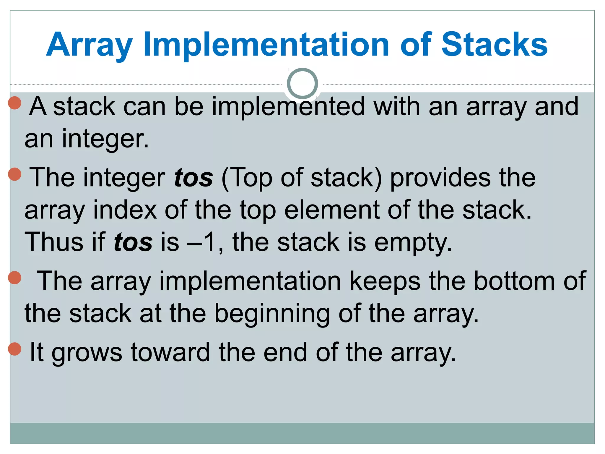 Array Implementation of Stacks
A stack can be implemented with an array and
an integer.
The integer tos (Top of stack) provides the
array index of the top element of the stack.
Thus if tos is –1, the stack is empty.
 The array implementation keeps the bottom of
the stack at the beginning of the array.
It grows toward the end of the array.
 