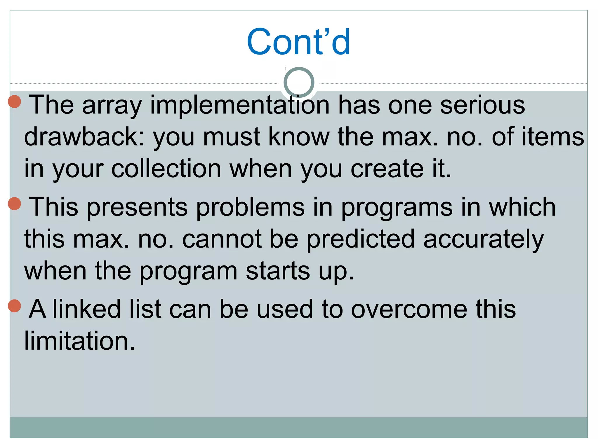 Cont’d
The array implementation has one serious
drawback: you must know the max. no. of items
in your collection when you create it.
This presents problems in programs in which
this max. no. cannot be predicted accurately
when the program starts up.
A linked list can be used to overcome this
limitation.
 