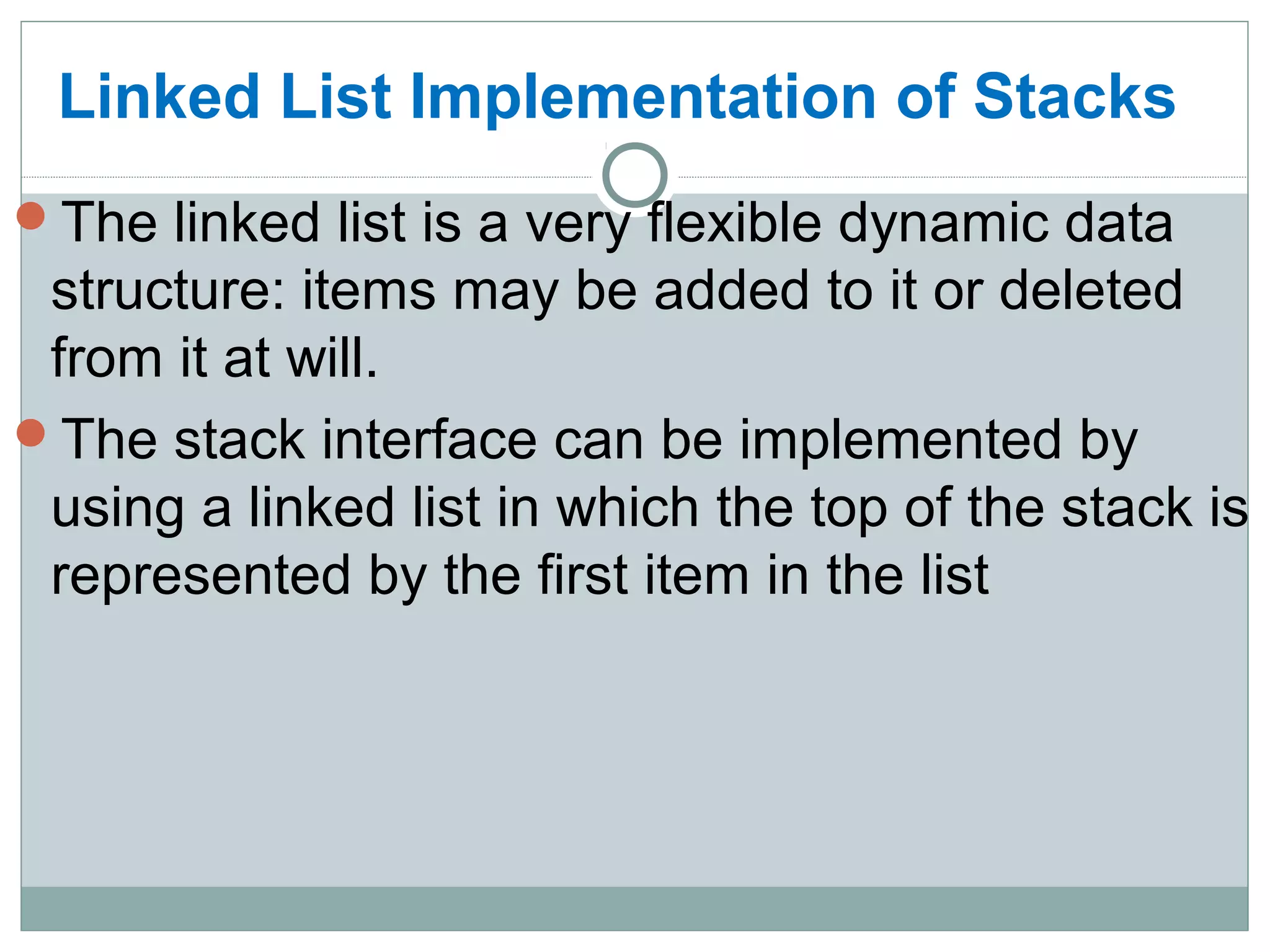 Linked List Implementation of Stacks
The linked list is a very flexible dynamic data
structure: items may be added to it or deleted
from it at will.
The stack interface can be implemented by
using a linked list in which the top of the stack is
represented by the first item in the list
 