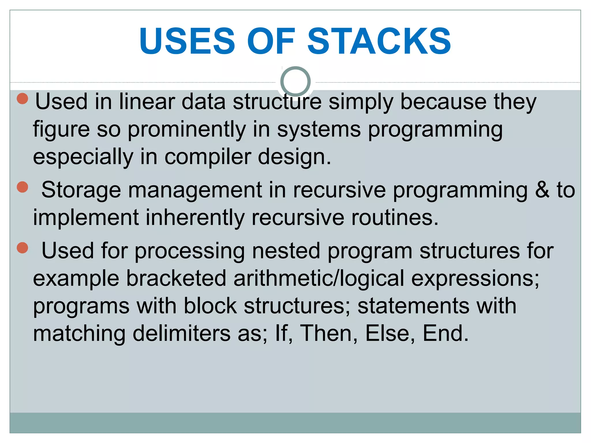 Used in linear data structure simply because they
figure so prominently in systems programming
especially in compiler design.
 Storage management in recursive programming & to
implement inherently recursive routines.
 Used for processing nested program structures for
example bracketed arithmetic/logical expressions;
programs with block structures; statements with
matching delimiters as; If, Then, Else, End.
USES OF STACKS
 