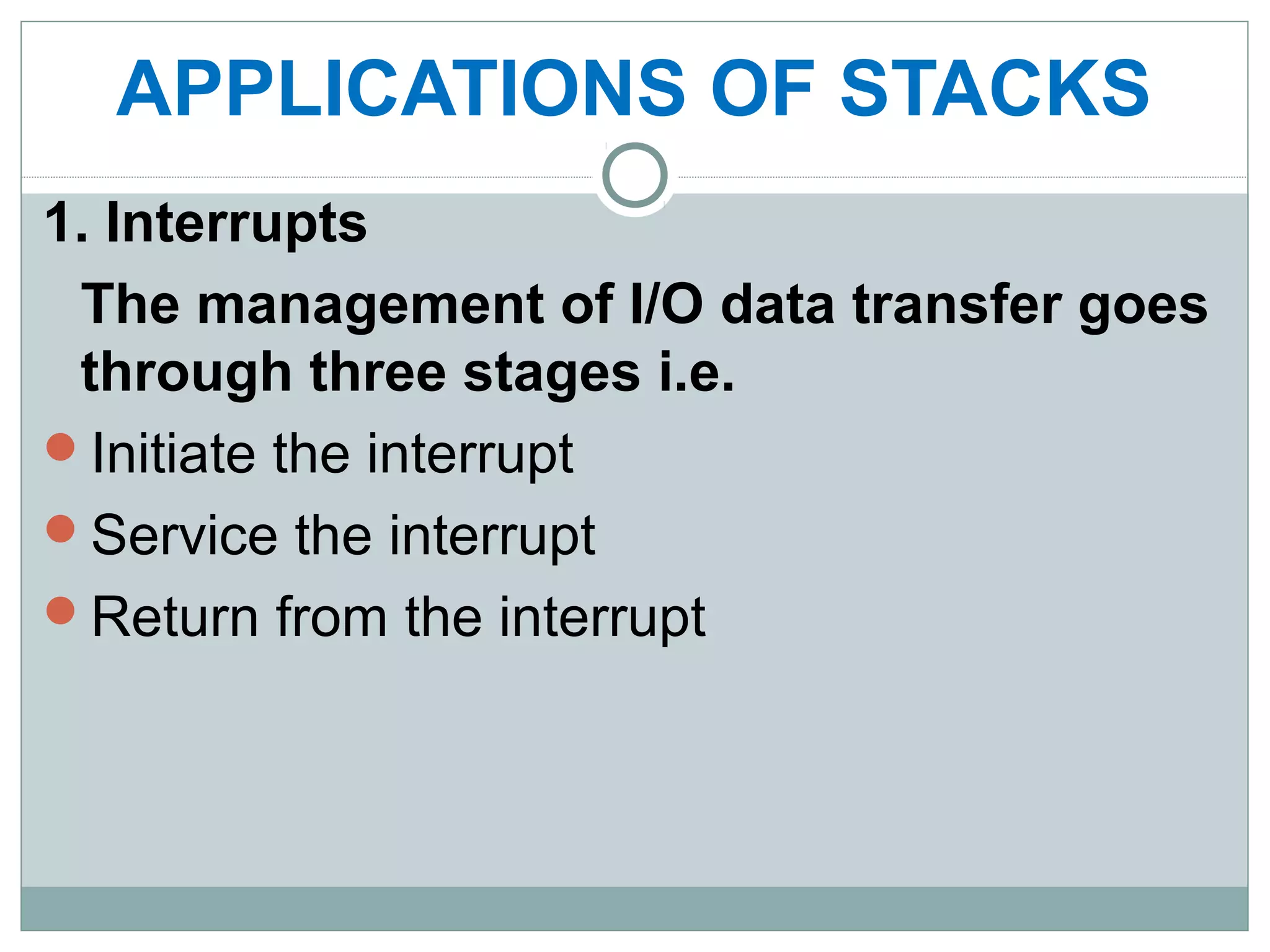APPLICATIONS OF STACKS
1. Interrupts
The management of I/O data transfer goes
through three stages i.e.
Initiate the interrupt
Service the interrupt
Return from the interrupt
 