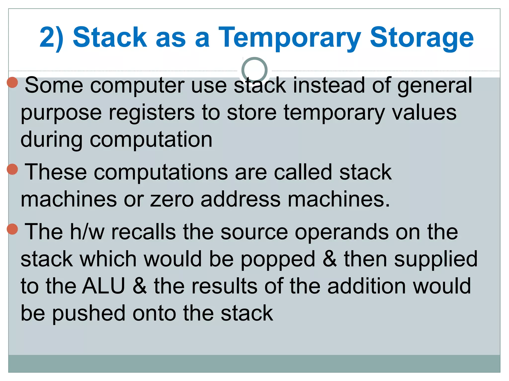 2) Stack as a Temporary Storage
Some computer use stack instead of general
purpose registers to store temporary values
during computation
These computations are called stack
machines or zero address machines.
The h/w recalls the source operands on the
stack which would be popped & then supplied
to the ALU & the results of the addition would
be pushed onto the stack
 