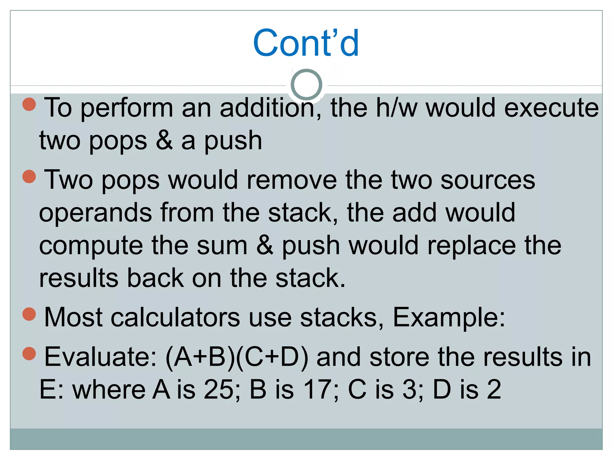 Cont’d
To perform an addition, the h/w would execute
two pops & a push
Two pops would remove the two sources
operands from the stack, the add would
compute the sum & push would replace the
results back on the stack.
Most calculators use stacks, Example:
Evaluate: (A+B)(C+D) and store the results in
E: where A is 25; B is 17; C is 3; D is 2
 
