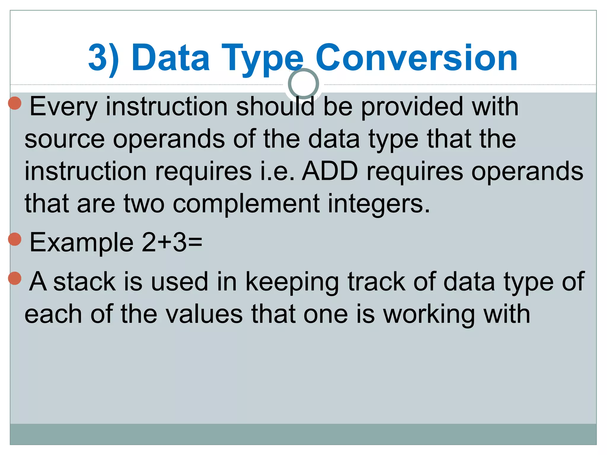 3) Data Type Conversion
Every instruction should be provided with
source operands of the data type that the
instruction requires i.e. ADD requires operands
that are two complement integers.
Example 2+3=
A stack is used in keeping track of data type of
each of the values that one is working with
 