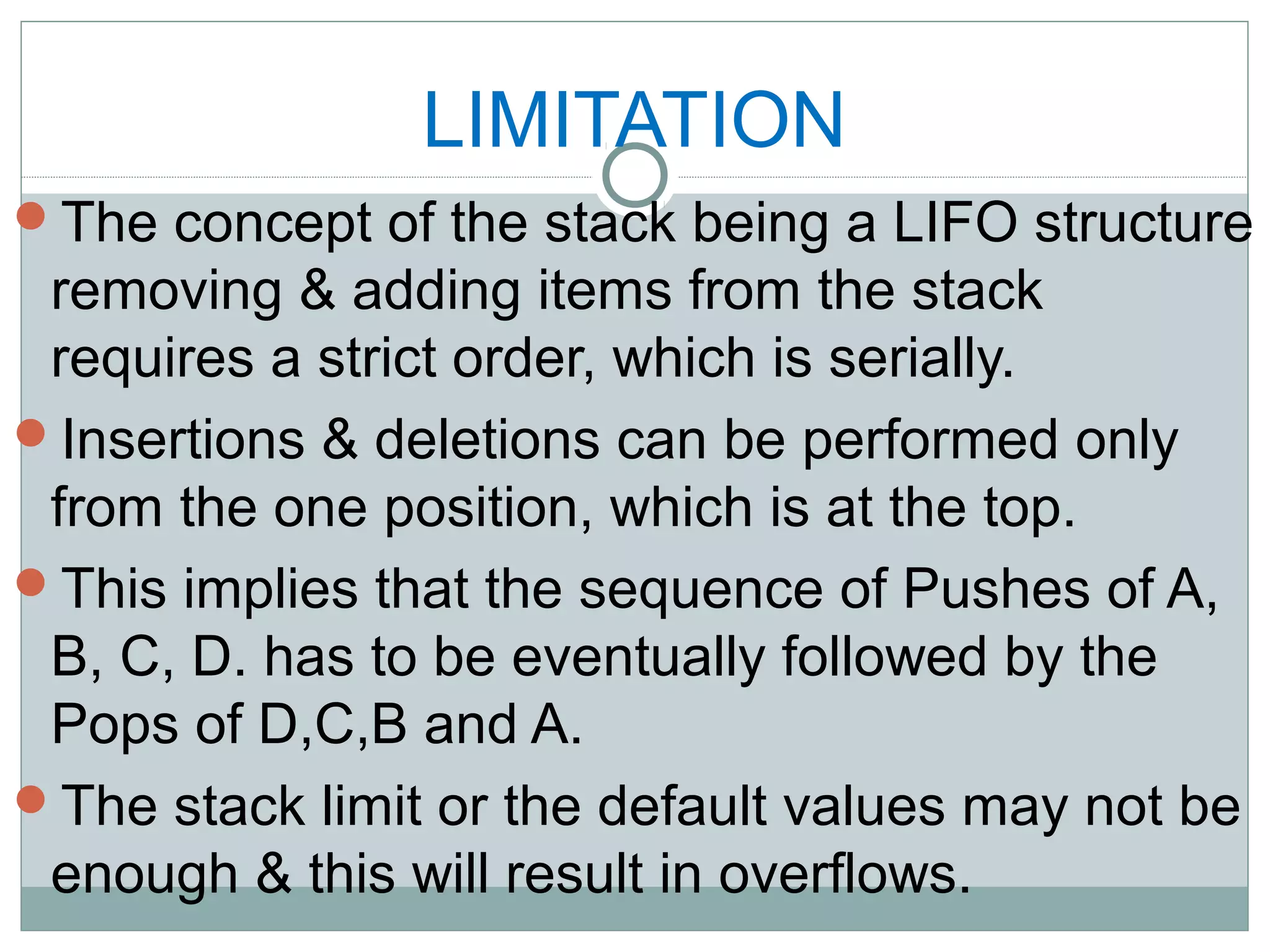 LIMITATION
The concept of the stack being a LIFO structure
removing & adding items from the stack
requires a strict order, which is serially.
Insertions & deletions can be performed only
from the one position, which is at the top.
This implies that the sequence of Pushes of A,
B, C, D. has to be eventually followed by the
Pops of D,C,B and A.
The stack limit or the default values may not be
enough & this will result in overflows.
 