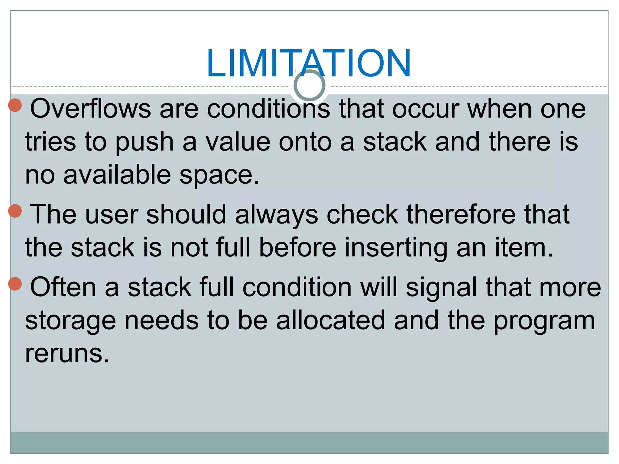 LIMITATION
Overflows are conditions that occur when one
tries to push a value onto a stack and there is
no available space.
The user should always check therefore that
the stack is not full before inserting an item.
Often a stack full condition will signal that more
storage needs to be allocated and the program
reruns.
 