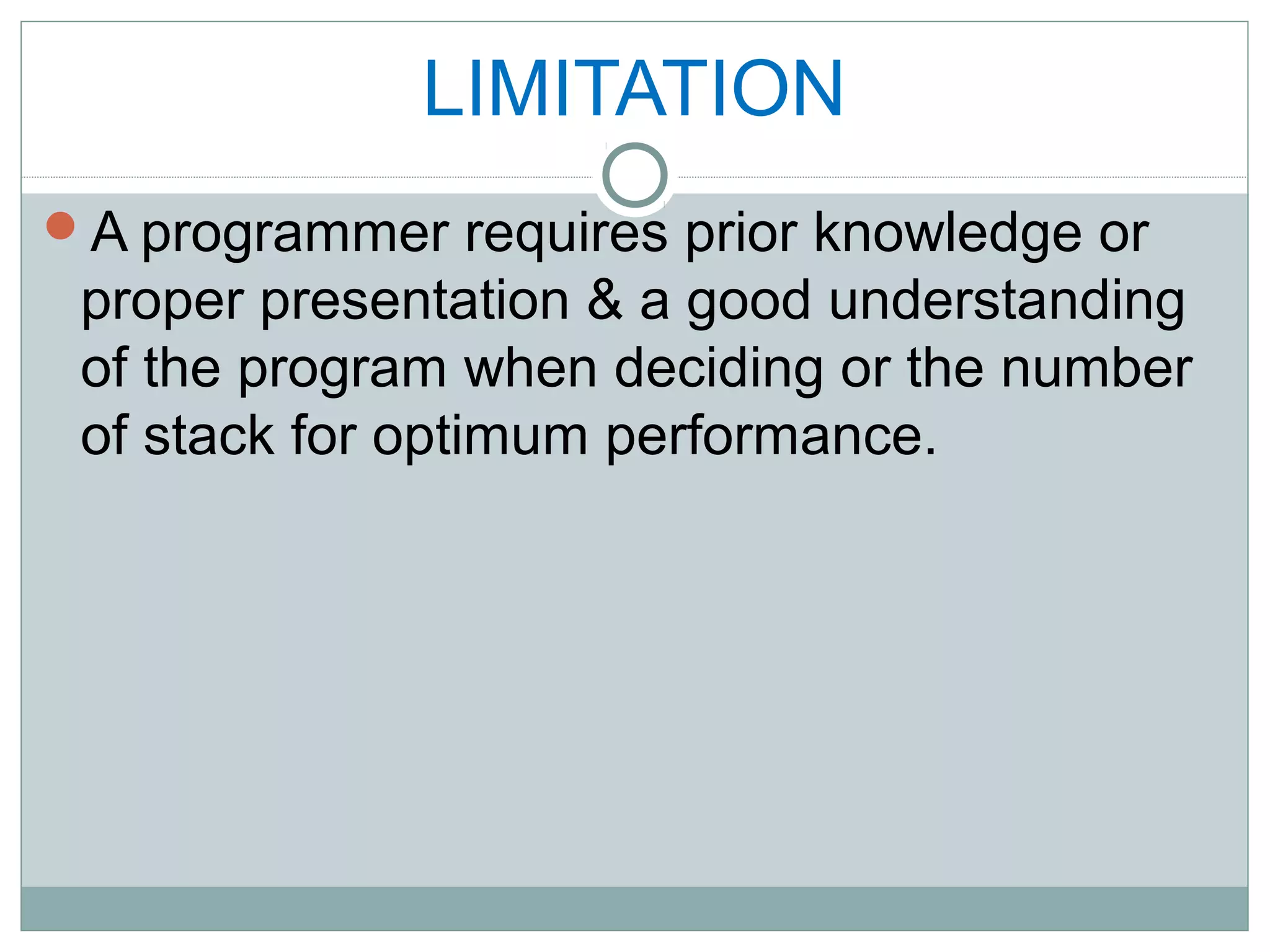 LIMITATION
A programmer requires prior knowledge or
proper presentation & a good understanding
of the program when deciding or the number
of stack for optimum performance.
 
