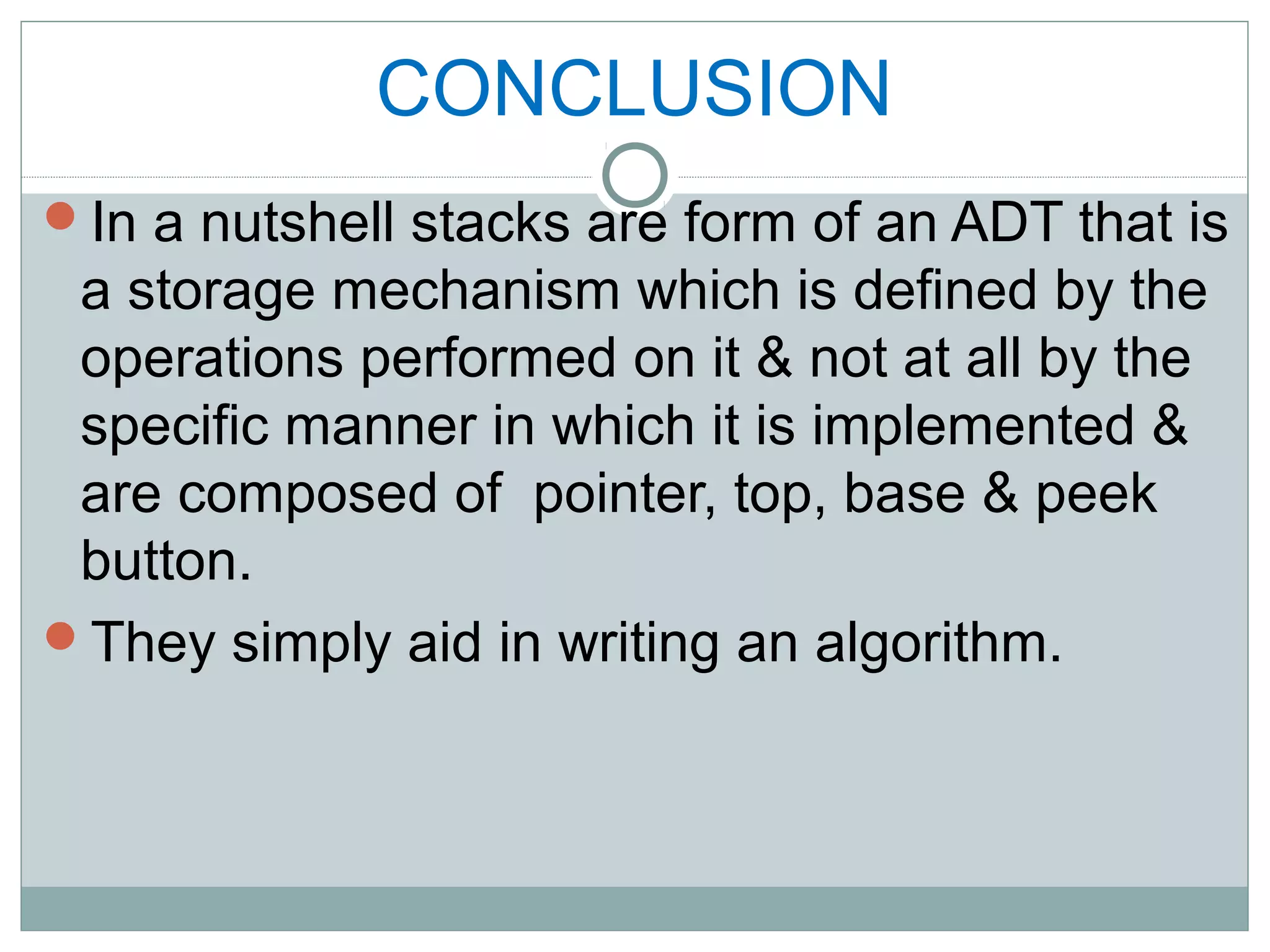 CONCLUSION
In a nutshell stacks are form of an ADT that is
a storage mechanism which is defined by the
operations performed on it & not at all by the
specific manner in which it is implemented &
are composed of pointer, top, base & peek
button.
They simply aid in writing an algorithm.
 