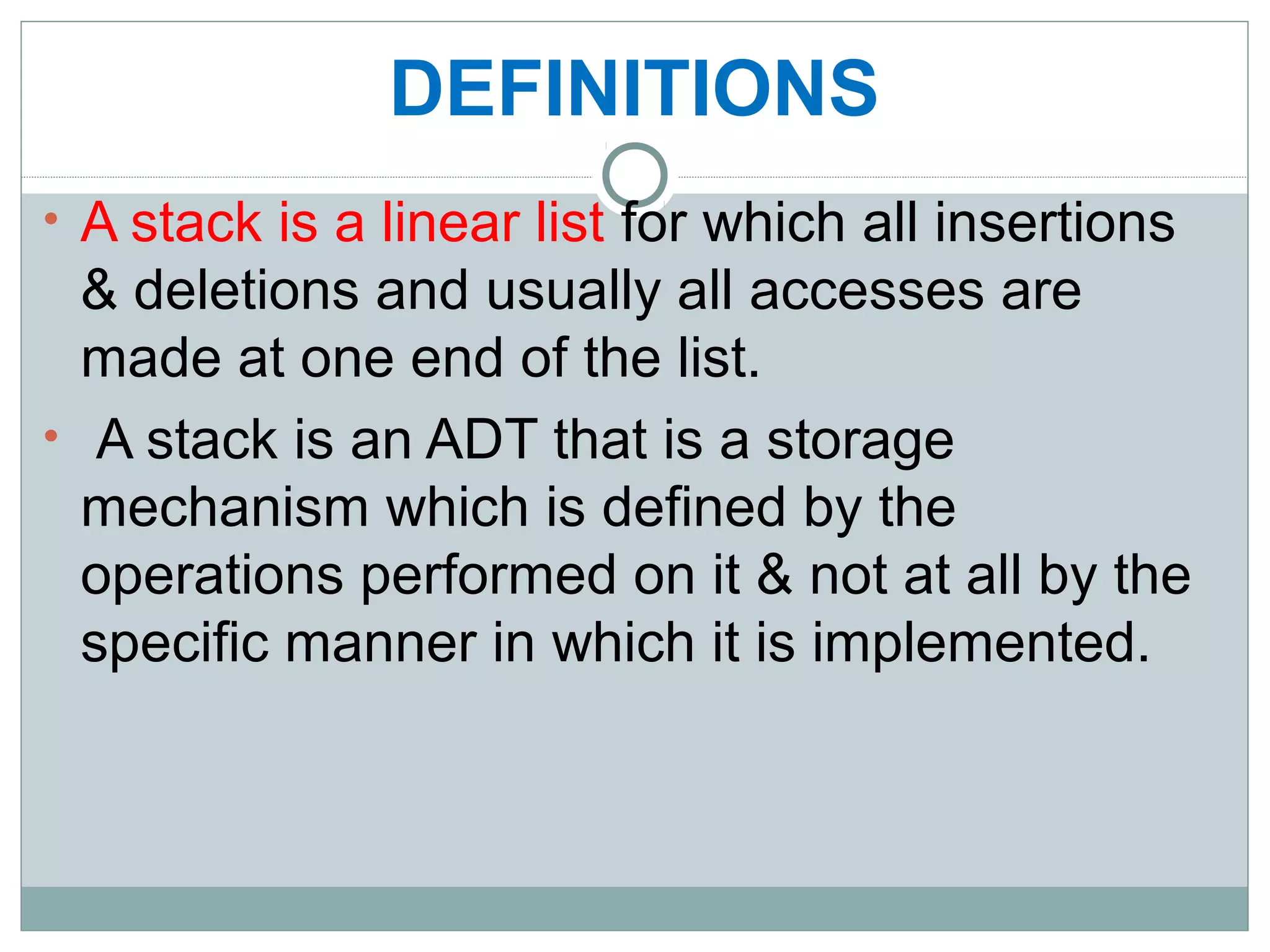 DEFINITIONS
• A stack is a linear list for which all insertions
& deletions and usually all accesses are
made at one end of the list.
• A stack is an ADT that is a storage
mechanism which is defined by the
operations performed on it & not at all by the
specific manner in which it is implemented.
 