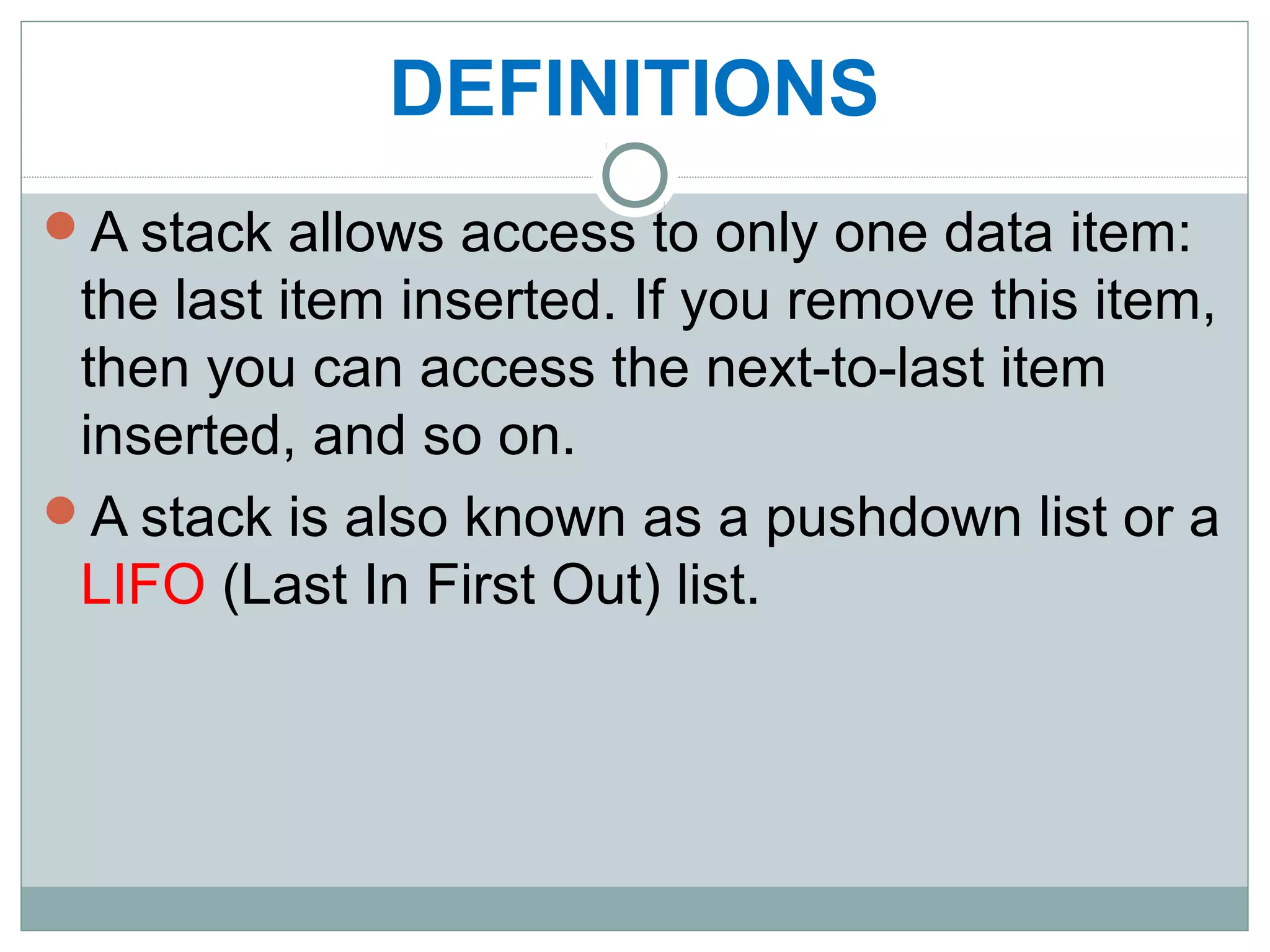 DEFINITIONS
A stack allows access to only one data item:
the last item inserted. If you remove this item,
then you can access the next-to-last item
inserted, and so on.
A stack is also known as a pushdown list or a
LIFO (Last In First Out) list.
 
