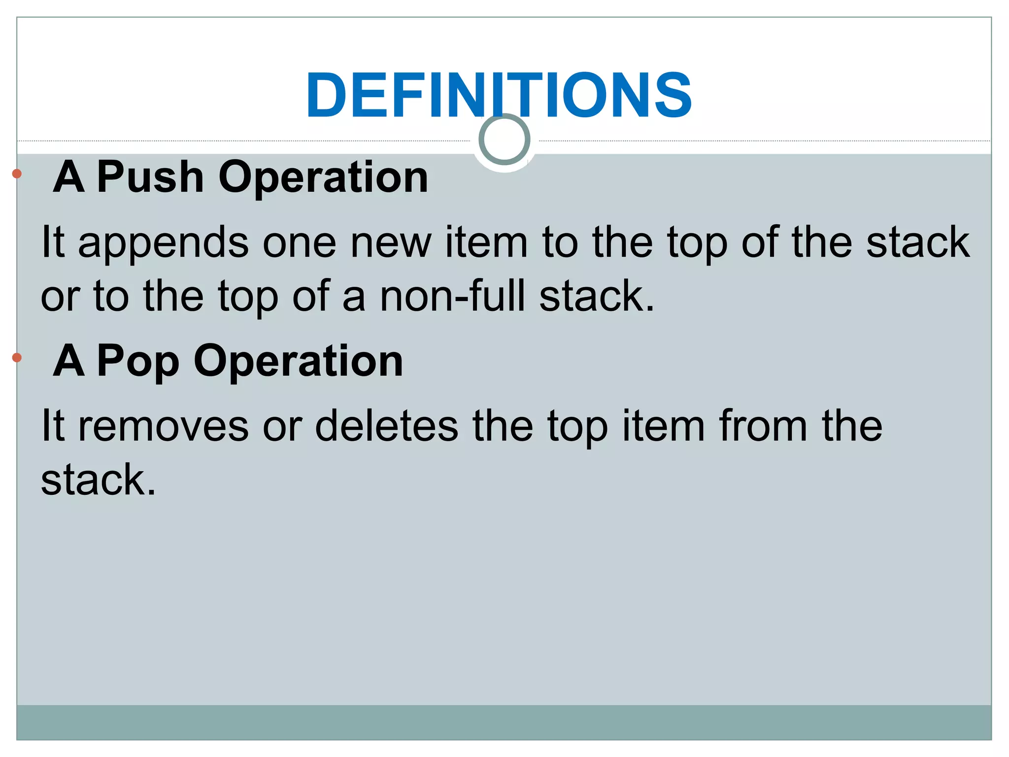 DEFINITIONS
• A Push Operation
It appends one new item to the top of the stack
or to the top of a non-full stack.
• A Pop Operation
It removes or deletes the top item from the
stack.
 