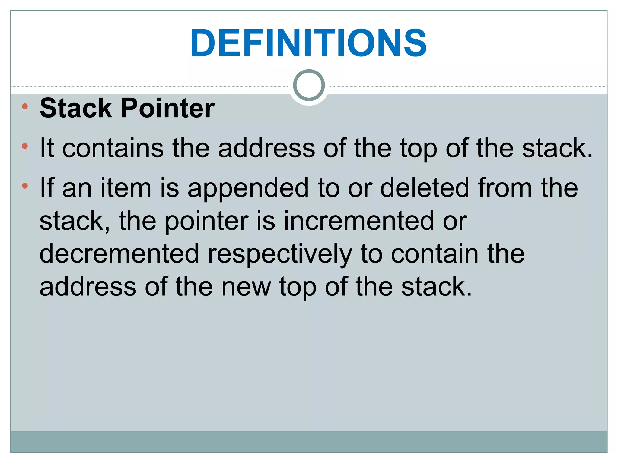 DEFINITIONS
• Stack Pointer
• It contains the address of the top of the stack.
• If an item is appended to or deleted from the
stack, the pointer is incremented or
decremented respectively to contain the
address of the new top of the stack.
 