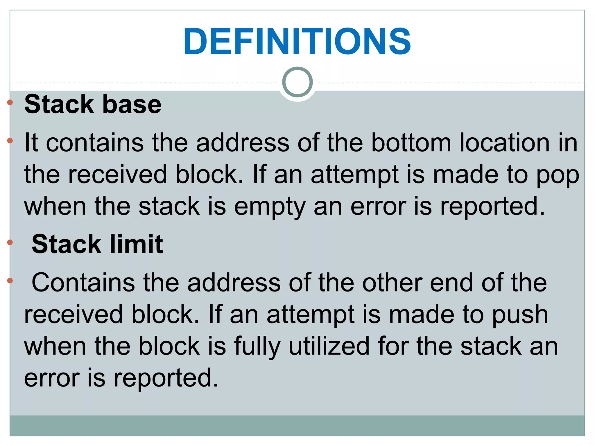 DEFINITIONS
• Stack base
• It contains the address of the bottom location in
the received block. If an attempt is made to pop
when the stack is empty an error is reported.
• Stack limit
• Contains the address of the other end of the
received block. If an attempt is made to push
when the block is fully utilized for the stack an
error is reported.
 