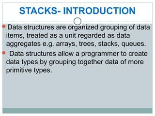 STACKS- INTRODUCTION
Data structures are organized grouping of data
items, treated as a unit regarded as data
aggregates e.g. arrays, trees, stacks, queues.
 Data structures allow a programmer to create
data types by grouping together data of more
primitive types.
 